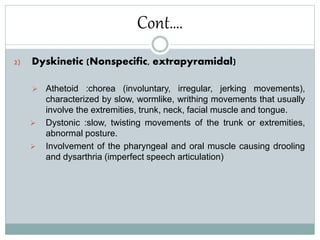 Cont….
2) Dyskinetic (Nonspecific, extrapyramidal)
 Athetoid :chorea (involuntary, irregular, jerking movements),
characterized by slow, wormlike, writhing movements that usually
involve the extremities, trunk, neck, facial muscle and tongue.
 Dystonic :slow, twisting movements of the trunk or extremities,
abnormal posture.
 Involvement of the pharyngeal and oral muscle causing drooling
and dysarthria (imperfect speech articulation)
 