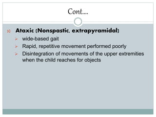 Cont….
3) Ataxic (Nonspastic, extrapyramidal)
 wide-based gait
 Rapid, repetitive movement performed poorly
 Disintegration of movements of the upper extremities
when the child reaches for objects
 