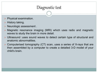 Diagnostic test
 Physical examination.
 History taking.
 Neurologic assessment .
 Magnetic resonance imaging (MRI) which uses radio and magnetic
waves to study the brain in more detail.
 Ultrasound :uses sound waves to detect certain type of structural and
anatomic abnormalities.
 Computerised tomography (CT) scan, uses a series of X-rays that are
then assembled by a computer to create a detailed 3-D model of your
child's brain.
 