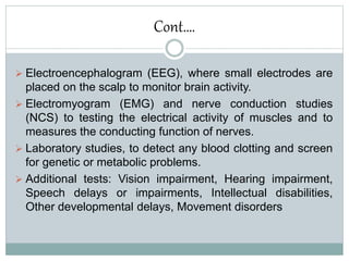 Cont….
 Electroencephalogram (EEG), where small electrodes are
placed on the scalp to monitor brain activity.
 Electromyogram (EMG) and nerve conduction studies
(NCS) to testing the electrical activity of muscles and to
measures the conducting function of nerves.
 Laboratory studies, to detect any blood clotting and screen
for genetic or metabolic problems.
 Additional tests: Vision impairment, Hearing impairment,
Speech delays or impairments, Intellectual disabilities,
Other developmental delays, Movement disorders
 