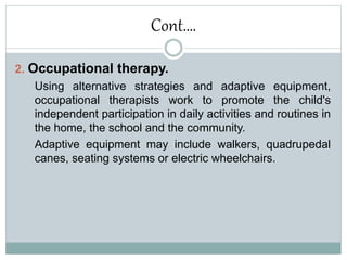 Cont….
2. Occupational therapy.
Using alternative strategies and adaptive equipment,
occupational therapists work to promote the child's
independent participation in daily activities and routines in
the home, the school and the community.
Adaptive equipment may include walkers, quadrupedal
canes, seating systems or electric wheelchairs.
 