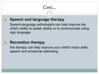 Cont….
3. Speech and language therapy
Speech-language pathologists can help improve the
child's ability to speak clearly or to communicate using
sign language.
4. Recreation therapy
this therapy can help improve your child's motor skills,
speech and emotional well-being.
 