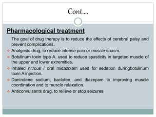 Cont….
Pharmacological treatment
The goal of drug therapy is to reduce the effects of cerebral palsy and
prevent complications.
 Analgesic drug, to reduce intense pain or muscle spasm.
 Botulinum toxin type A, used to reduce spasticity in targeted muscle of
the upper and lower extremities.
 Inhaled nitrous / oral midazolam used for sedation duringbotulinum
toxin A injection.
 Dantrolene sodium, baclofen, and diazepam to improving muscle
coordination and to muscle relaxation.
 Anticonvulsants drug, to relieve or stop seizures
 