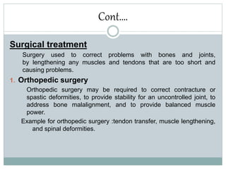 Cont….
Surgical treatment
Surgery used to correct problems with bones and joints,
by lengthening any muscles and tendons that are too short and
causing problems.
1. Orthopedic surgery
Orthopedic surgery may be required to correct contracture or
spastic deformities, to provide stability for an uncontrolled joint, to
address bone malalignment, and to provide balanced muscle
power.
Example for orthopedic surgery :tendon transfer, muscle lengthening,
and spinal deformities.
 