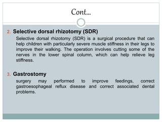 Cont…
2. Selective dorsal rhizotomy (SDR)
Selective dorsal rhizotomy (SDR) is a surgical procedure that can
help children with particularly severe muscle stiffness in their legs to
improve their walking. The operation involves cutting some of the
nerves in the lower spinal column, which can help relieve leg
stiffness.
3. Gastrostomy
surgery may performed to improve feedings, correct
gastroesophageal reflux disease and correct associated dental
problems.
 