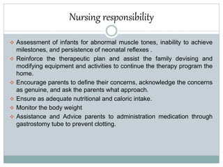 Nursing responsibility
 Assessment of infants for abnormal muscle tones, inability to achieve
milestones, and persistence of neonatal reflexes .
 Reinforce the therapeutic plan and assist the family devising and
modifying equipment and activities to continue the therapy program the
home.
 Encourage parents to define their concerns, acknowledge the concerns
as genuine, and ask the parents what approach.
 Ensure as adequate nutritional and caloric intake.
 Monitor the body weight
 Assistance and Advice parents to administration medication through
gastrostomy tube to prevent clotting.
 