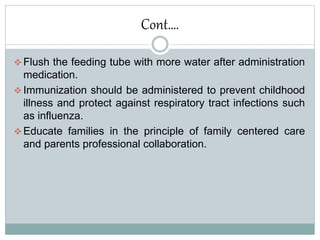 Cont….
 Flush the feeding tube with more water after administration
medication.
 Immunization should be administered to prevent childhood
illness and protect against respiratory tract infections such
as influenza.
 Educate families in the principle of family centered care
and parents professional collaboration.
 