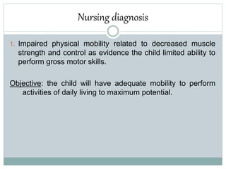 Nursing diagnosis
1. Impaired physical mobility related to decreased muscle
strength and control as evidence the child limited ability to
perform gross motor skills.
Objective: the child will have adequate mobility to perform
activities of daily living to maximum potential.
 