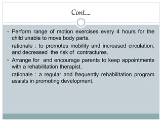 Cont….
 Perform range of motion exercises every 4 hours for the
child unable to move body parts.
rationale : to promotes mobility and increased circulation,
and decreased the risk of contractures.
 Arrange for and encourage parents to keep appointments
with a rehabilitation therapist.
rationale : a regular and frequently rehabilitation program
assists in promoting development.
 