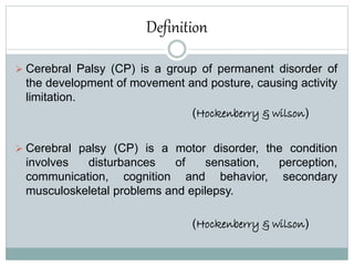 Definition
 Cerebral Palsy (CP) is a group of permanent disorder of
the development of movement and posture, causing activity
limitation.
(Hockenberry & wilson)
 Cerebral palsy (CP) is a motor disorder, the condition
involves disturbances of sensation, perception,
communication, cognition and behavior, secondary
musculoskeletal problems and epilepsy.
(Hockenberry & wilson)
 