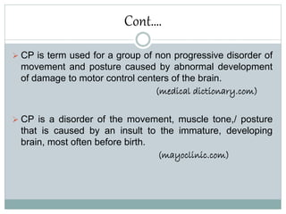 Cont….
 CP is term used for a group of non progressive disorder of
movement and posture caused by abnormal development
of damage to motor control centers of the brain.
(medical dictionary.com)
 CP is a disorder of the movement, muscle tone,/ posture
that is caused by an insult to the immature, developing
brain, most often before birth.
(mayoclinic.com)
 