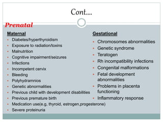 Cont….
Maternal
 Diabetes/hyperthyroidism
 Exposure to radiation/toxins
 Malnutrition
 Cognitive impairment/seizures
 Infections
 Incompetent cervix
 Bleeding
 Polyhydramnios
 Genetic abnormalities
 Previous child with development disabilities
 Previous premature birth
 Medication use(e.g, thyroid, estrogen,progesterone)
 Severe proteinuria
Prenatal
Gestational
 Chromosomes abnormalities
 Genetic syndrome
 Teratogen
 Rh incompatibility infections
 Congenital malformations
 Fetal development
abnormalities
 Problems in placenta
functioning
 Inflammatory response
 