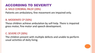 ACCORDING TO SEVERITY
A. MILD CEREBRAL PALSY (20%)
Patients are ambulatory, fine movement are impaired only.
B. MODERATE CP (50%)
These children achieve ambulation by self-help. There is impaired
gross motor, fine motor and speech development.
C. SEVERE CP (30%)
The children present with multiple defects and unable to perform
usual activities of daily living.
 