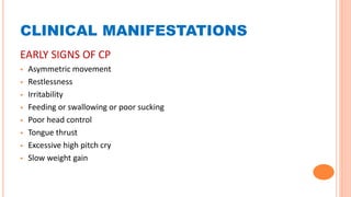 CLINICAL MANIFESTATIONS
EARLY SIGNS OF CP
 Asymmetric movement
 Restlessness
 Irritability
 Feeding or swallowing or poor sucking
 Poor head control
 Tongue thrust
 Excessive high pitch cry
 Slow weight gain
 