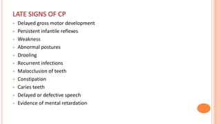 LATE SIGNS OF CP
 Delayed gross motor development
 Persistent infantile reflexes
 Weakness
 Abnormal postures
 Drooling
 Recurrent infections
 Malocclusion of teeth
 Constipation
 Caries teeth
 Delayed or defective speech
 Evidence of mental retardation
 