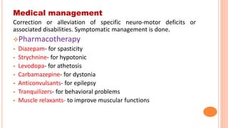 Medical management
Correction or alleviation of specific neuro-motor deficits or
associated disabilities. Symptomatic management is done.
Pharmacotherapy
 Diazepam- for spasticity
 Strychnine- for hypotonic
 Levodopa- for athetosis
 Carbamazepine- for dystonia
 Anticonvulsants- for epilepsy
 Tranquilizers- for behavioral problems
 Muscle relaxants- to improve muscular functions
 