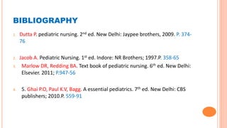 BIBLIOGRAPHY
1. Dutta P. pediatric nursing. 2nd ed. New Delhi: Jaypee brothers, 2009. P. 374-
76
2. Jacob A. Pediatric Nursing. 1st ed. Indore: NR Brothers; 1997.P. 358-65
3. Marlow DR, Redding BA. Text book of pediatric nursing. 6th ed. New Delhi:
Elsevier. 2011; P.947-56
4. 5. Ghai P.O, Paul K.V, Bagg. A essential pediatrics. 7th ed. New Delhi: CBS
publishers; 2010.P. 559-91
 
