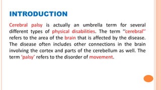 INTRODUCTION
Cerebral palsy is actually an umbrella term for several
different types of physical disabilities. The term ‘‘cerebral’’
refers to the area of the brain that is affected by the disease.
The disease often includes other connections in the brain
involving the cortex and parts of the cerebellum as well. The
term ‘palsy’ refers to the disorder of movement.
 