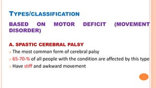 TYPES/CLASSIFICATION
BASED ON MOTOR DEFICIT (MOVEMENT
DISORDER)
A. SPASTIC CEREBRAL PALSY
 The most common form of cerebral palsy
 65-70-% of all people with the condition are affected by this type
 Have stiff and awkward movement
 