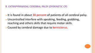 B. EXTRAPYRAMIDAL CEREBRAL PALSY (DYSKINETIC CP)
 It is found in about 30 percent of patients of all cerebral palsy.
 Uncontrolled interfere with speaking, feeding, grabbing,
reaching and others skills that require motor skills.
 Caused by cerebral damage due to kernicterus.
 