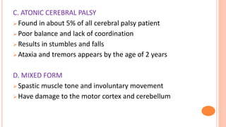 C. ATONIC CEREBRAL PALSY
 Found in about 5% of all cerebral palsy patient
 Poor balance and lack of coordination
 Results in stumbles and falls
 Ataxia and tremors appears by the age of 2 years
D. MIXED FORM
 Spastic muscle tone and involuntary movement
 Have damage to the motor cortex and cerebellum
 