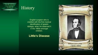 CP
History
William John Little
(1810–1894)
English surgeon who is
credited with the first medical
identification of spastic
diplegia, when he observed it
in the 1860s amongst
children.
Little’s Disease
 
