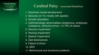 CP Cerebral Palsy - Associated Disabilities
1. Disturbed mental development
2. Seizures (in 1/3, mostly with spastic)
3. Growth retardation
4. Ophthalmologic abnormalities (strabismus, amblyopia,
nystagmus, refractive errors – in 75% of cases)
5. Sensory impairment
6. Hearing impairment
7. Speech impairment
8. Gait disturbances
9. Failure to thrive
10. GER
11. Behavioural and emotional problems
 