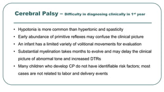 Cerebral Palsy – Difficulty in diagnosing clinically in 1st year
• Hypotonia is more common than hypertonic and spasticity
• Early abundance of primitive reflexes may confuse the clinical picture
• An infant has a limited variety of volitional movements for evaluation
• Substantial myelination takes months to evolve and may delay the clinical
picture of abnormal tone and increased DTRs
• Many children who develop CP do not have identifiable risk factors; most
cases are not related to labor and delivery events
 