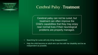 CP
Cerebral Palsy - Treatment
Cerebral palsy can not be cured, but
treatment can often improve the
Child’s capabilities that they may enjoy
near normal lives if their neurological
problems are properly managed.
• Searching for cures will only bring disappointment
• Help the child become an adult who can live with her disability and be as
independent as possible.
 