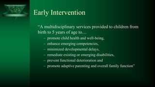 CP
Early Intervention
“A multidisciplinary services provided to children from
birth to 5 years of age to…
– promote child health and well-being,
– enhance emerging competencies,
– minimized developmental delays,
– remediate existing or emerging disabilities,
– prevent functional deterioration and
– promote adaptive parenting and overall family function”
 