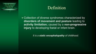 CP
Definition
 Collection of diverse syndromes characterized by
disorders of movement and posture leading to
activity limitation; caused by a non-progressive
injury to developing foetal or infant brain.
It is a static encephalopathy of childhood.
CP
 