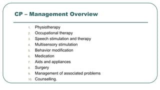 CP – Management Overview
1. Physiotherapy
2. Occupational therapy
3. Speech stimulation and therapy
4. Multisensory stimulation
5. Behavior modification
6. Medication
7. Aids and appliances
8. Surgery
9. Management of associated problems
10. Counselling.
 