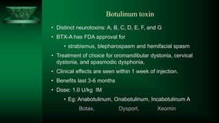 CP Botulinum toxin
• Distinct neurotoxins: A, B, C, D, E, F, and G
• BTX-A has FDA approval for
• strabismus, blepharospasm and hemifacial spasm
• Treatment of choice for oromandibular dystonia, cervical
dystonia, and spasmodic dysphonia,
• Clinical effects are seen within 1 week of injection.
• Benefits last 3-6 months
• Dose: 1.0 U/kg IM
• Eg: Anabotulinum, Onabotulinum, Incabotulinum A
Botax, Dysport, Xeomin
 