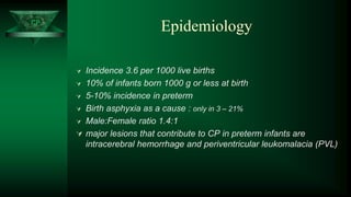 CP
Epidemiology
 Incidence 3.6 per 1000 live births
 10% of infants born 1000 g or less at birth
 5-10% incidence in preterm
 Birth asphyxia as a cause : only in 3 – 21%
 Male:Female ratio 1.4:1
 major lesions that contribute to CP in preterm infants are
intracerebral hemorrhage and periventricular leukomalacia (PVL)
 