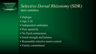 CP Selective Dorsal Rhizotomy (SDR)
Ideal candidates
 Diplegic
 Age 3-10
 Independent ambulator
 Pure spasticity
 No fixed contractures
 Good strength and balance
 Reasonable selective motor control
 Family commitment
 