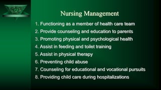 CP
Nursing Management
1. Functioning as a member of health care team
2. Provide counseling and education to parents
3. Promoting physical and psychological health
4. Assist in feeding and toilet training
5. Assist in physical therapy
6. Preventing child abuse
7. Counseling for educational and vocational pursuits
8. Providing child care during hospitalizations
 