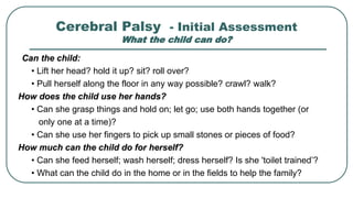 Cerebral Palsy - Initial Assessment
What the child can do?
Can the child:
• Lift her head? hold it up? sit? roll over?
• Pull herself along the floor in any way possible? crawl? walk?
How does the child use her hands?
• Can she grasp things and hold on; let go; use both hands together (or
only one at a time)?
• Can she use her fingers to pick up small stones or pieces of food?
How much can the child do for herself?
• Can she feed herself; wash herself; dress herself? Is she 'toilet trained’?
• What can the child do in the home or in the fields to help the family?
 