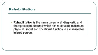Rehabilitation
 Rehabilitation is the name given to all diagnostic and
therapeutic procedures which aim to develop maximum
physical, social and vocational function in a diseased or
injured person.
 