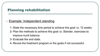 Planning rehabilitation
 Example: Independent standing
1- State the necessary time period to achieve this goal i.e. 12 weeks
2- Plan the methods to achieve this goal i.e. Stander, exercises to
improve trunk balance
3- Evaluate the end state.
4- Revise the treatment program or the goals if not successful.
 