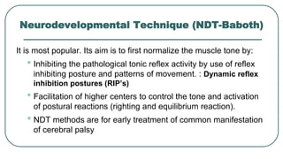Neurodevelopmental Technique (NDT-Baboth)
It is most popular. Its aim is to first normalize the muscle tone by:
• Inhibiting the pathological tonic reflex activity by use of reflex
inhibiting posture and patterns of movement. : Dynamic reflex
inhibition postures (RIP’s)
• Facilitation of higher centers to control the tone and activation
of postural reactions (righting and equilibrium reaction).
• NDT methods are for early treatment of common manifestation
of cerebral palsy
 