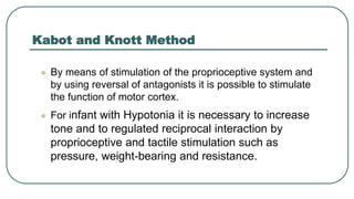Kabot and Knott Method
 By means of stimulation of the proprioceptive system and
by using reversal of antagonists it is possible to stimulate
the function of motor cortex.
 For infant with Hypotonia it is necessary to increase
tone and to regulated reciprocal interaction by
proprioceptive and tactile stimulation such as
pressure, weight-bearing and resistance.
 