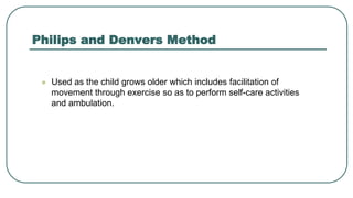 Philips and Denvers Method
 Used as the child grows older which includes facilitation of
movement through exercise so as to perform self-care activities
and ambulation.
 