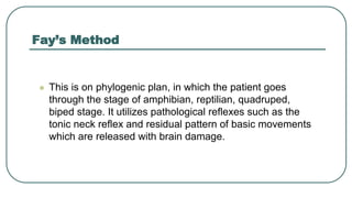 Fay’s Method
 This is on phylogenic plan, in which the patient goes
through the stage of amphibian, reptilian, quadruped,
biped stage. It utilizes pathological reflexes such as the
tonic neck reflex and residual pattern of basic movements
which are released with brain damage.
 