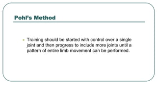 Pohl’s Method
 Training should be started with control over a single
joint and then progress to include more joints until a
pattern of entire limb movement can be performed.
 