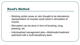 Rood’s Method
 Stroking certain areas on skin thought to be dermatomic
representation of muscles could result in stimulation of
muscle.
 Stimulation can be done in form of brushing, icing,
pressing, etc.
 Individualized management plan—Multimodal treatment
optimized with a multi-disciplinary team.
 