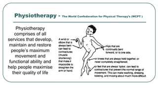 Physiotherapy - The World Confederation for Physical Therapy’s (WCPT )
Physiotherapy
comprises of all
services that develop,
maintain and restore
people’s maximum
movement and
functional ability and
help people maximise
their quality of life
 