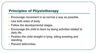 Principles of Physiotherapy
 Encourage movement in as normal a way as possible.
 Use both sides of body.
 Follow the developmental stages.
 Encourage the child to learn by doing activities related to
daily life.
 Position the child straight in lying, sitting kneeling and
standing.
 Prevent deformities.
 