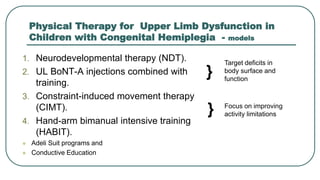 Physical Therapy for Upper Limb Dysfunction in
Children with Congenital Hemiplegia - models
1. Neurodevelopmental therapy (NDT).
2. UL BoNT-A injections combined with
training.
3. Constraint-induced movement therapy
(CIMT).
4. Hand-arm bimanual intensive training
(HABIT).
 Adeli Suit programs and
 Conductive Education
Target deficits in
body surface and
function
Focus on improving
activity limitations
}
}
 
