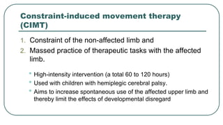 Constraint-induced movement therapy
(CIMT)
1. Constraint of the non-affected limb and
2. Massed practice of therapeutic tasks with the affected
limb.
• High-intensity intervention (a total 60 to 120 hours)
• Used with children with hemiplegic cerebral palsy.
• Aims to increase spontaneous use of the affected upper limb and
thereby limit the effects of developmental disregard
 