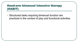 Hand-arm bimanual intensive therapy
(HABIT)
 Structured tasks requiring bimanual function are
practiced in the context of play and functional activities.
 
